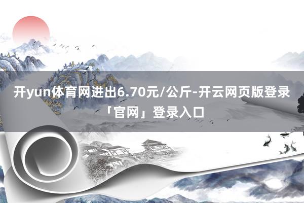 开yun体育网进出6.70元/公斤-开云网页版登录「官网」登录入口