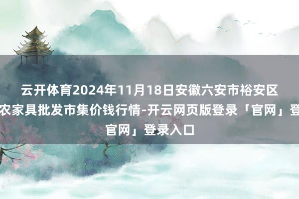 云开体育2024年11月18日安徽六安市裕安区紫竹林农家具批发市集价钱行情-开云网页版登录「官网」登录入口