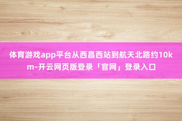 体育游戏app平台从西昌西站到航天北路约10km-开云网页版登录「官网」登录入口