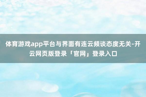 体育游戏app平台与界面有连云频谈态度无关-开云网页版登录「官网」登录入口