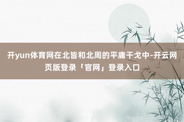 开yun体育网在北皆和北周的平庸干戈中-开云网页版登录「官网」登录入口