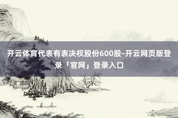 开云体育代表有表决权股份600股-开云网页版登录「官网」登录入口