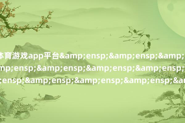 体育游戏app平台&ensp;&ensp;&ensp;&ensp;&ensp;&ensp;&ensp;&ensp;&ensp;&ensp;&ensp;&ensp;&ensp;&ensp;&ensp;&ensp;&ensp;&ensp;&ensp;&ensp;&ensp;&ensp;&ensp;&ensp;&ensp;&ensp;&ensp;&ensp;&ensp;&ensp;&ensp;&ensp