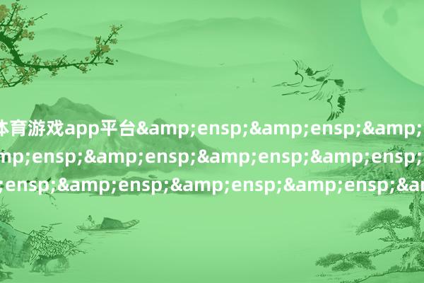 体育游戏app平台&ensp;&ensp;&ensp;&ensp;&ensp;&ensp;&ensp;&ensp;&ensp;&ensp;&ensp;&ensp;&ensp;&ensp;&ensp;&ensp;&ensp;&ensp;&ensp;&ensp;&ensp;&ensp;&ensp;&ensp;&ensp;&ensp;&ensp;&ensp;&ensp;&ensp;&ensp;&ensp