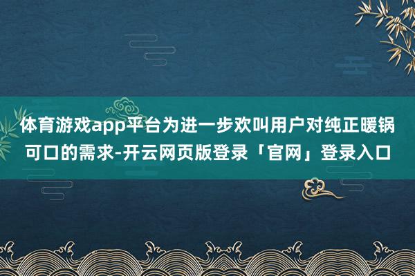 体育游戏app平台为进一步欢叫用户对纯正暖锅可口的需求-开云网页版登录「官网」登录入口