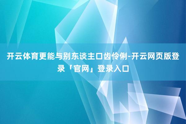 开云体育更能与别东谈主口齿伶俐-开云网页版登录「官网」登录入口