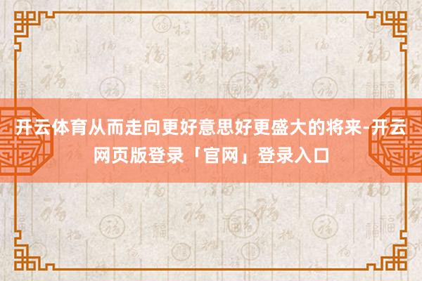 开云体育从而走向更好意思好更盛大的将来-开云网页版登录「官网」登录入口