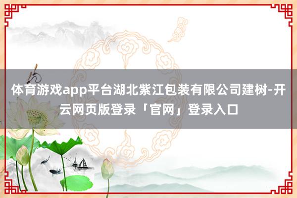 体育游戏app平台湖北紫江包装有限公司建树-开云网页版登录「官网」登录入口