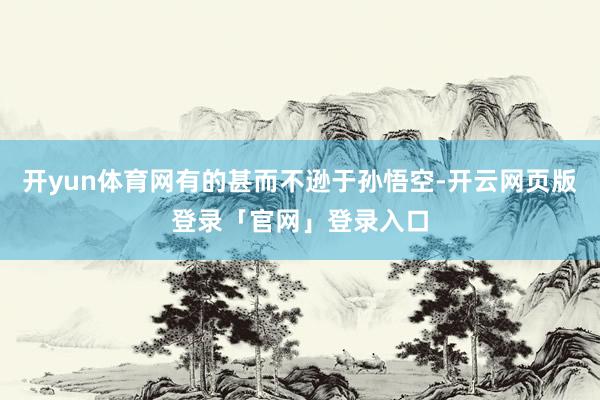 开yun体育网有的甚而不逊于孙悟空-开云网页版登录「官网」登录入口