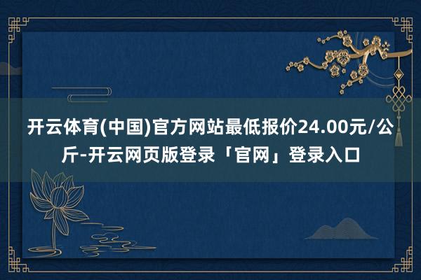 开云体育(中国)官方网站最低报价24.00元/公斤-开云网页版登录「官网」登录入口