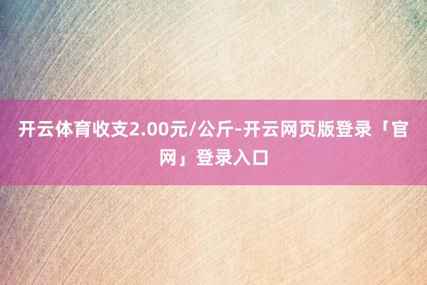 开云体育收支2.00元/公斤-开云网页版登录「官网」登录入口