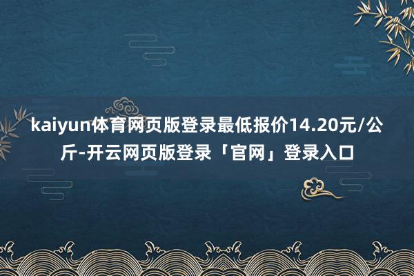 kaiyun体育网页版登录最低报价14.20元/公斤-开云网页版登录「官网」登录入口