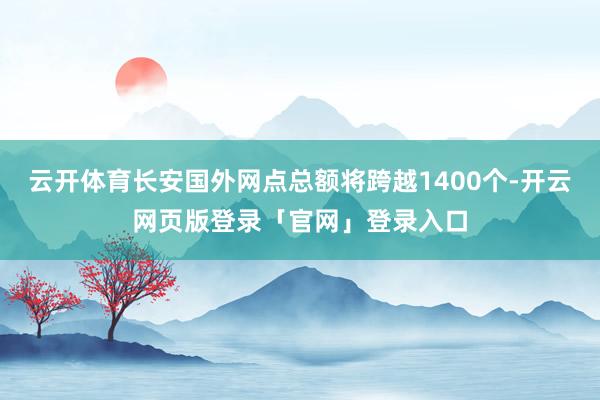 云开体育长安国外网点总额将跨越1400个-开云网页版登录「官网」登录入口
