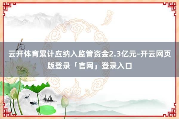 云开体育累计应纳入监管资金2.3亿元-开云网页版登录「官网」登录入口