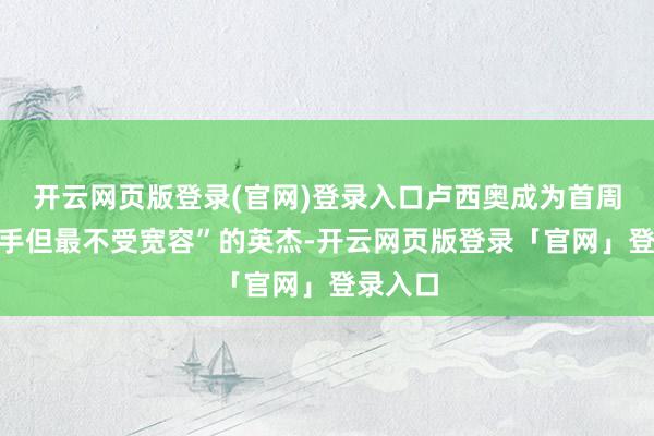 开云网页版登录(官网)登录入口卢西奥成为首周“最到手但最不受宽容”的英杰-开云网页版登录「官网」登录入口