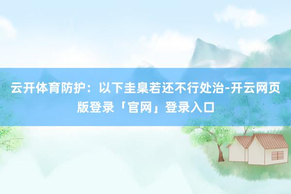 云开体育防护：以下圭臬若还不行处治-开云网页版登录「官网」登录入口