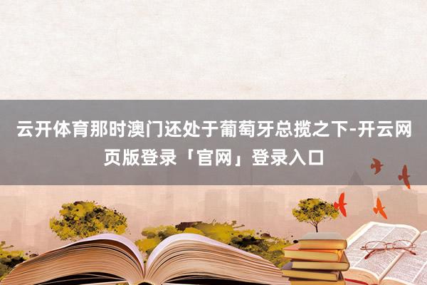 云开体育那时澳门还处于葡萄牙总揽之下-开云网页版登录「官网」登录入口