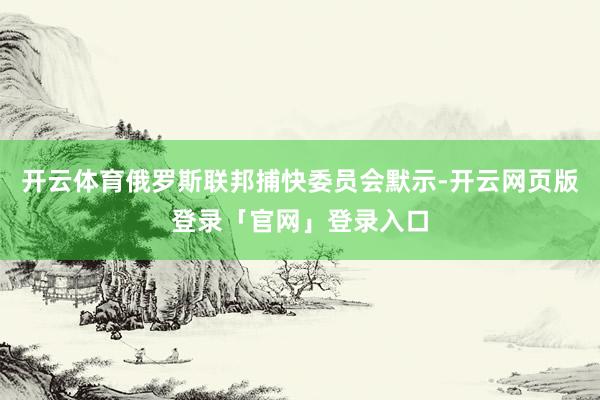 开云体育俄罗斯联邦捕快委员会默示-开云网页版登录「官网」登录入口