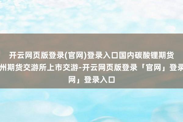 开云网页版登录(官网)登录入口国内碳酸锂期货在广州期货交游所上市交游-开云网页版登录「官网」登录入口