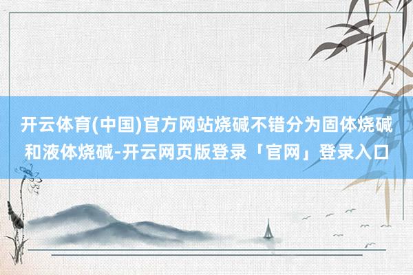 开云体育(中国)官方网站烧碱不错分为固体烧碱和液体烧碱-开云网页版登录「官网」登录入口