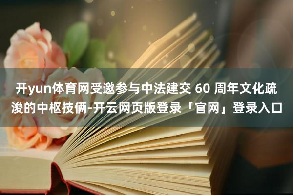 开yun体育网受邀参与中法建交 60 周年文化疏浚的中枢技俩-开云网页版登录「官网」登录入口