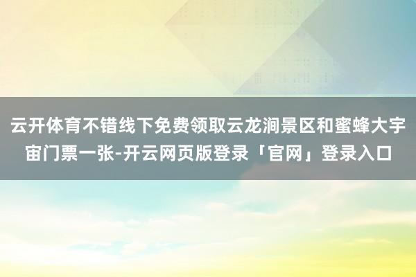 云开体育不错线下免费领取云龙涧景区和蜜蜂大宇宙门票一张-开云网页版登录「官网」登录入口