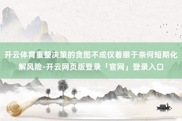 开云体育重整决策的贪图不成仅着眼于奈何短期化解风险-开云网页版登录「官网」登录入口