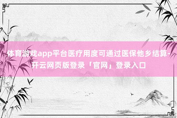 体育游戏app平台医疗用度可通过医保他乡结算-开云网页版登录「官网」登录入口