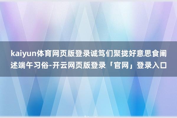 kaiyun体育网页版登录诚笃们聚拢好意思食阐述端午习俗-开云网页版登录「官网」登录入口