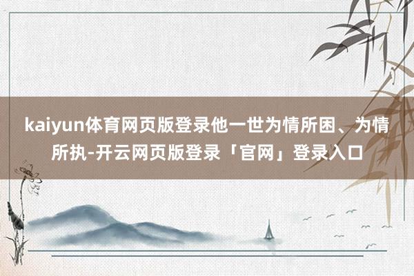 kaiyun体育网页版登录他一世为情所困、为情所执-开云网页版登录「官网」登录入口