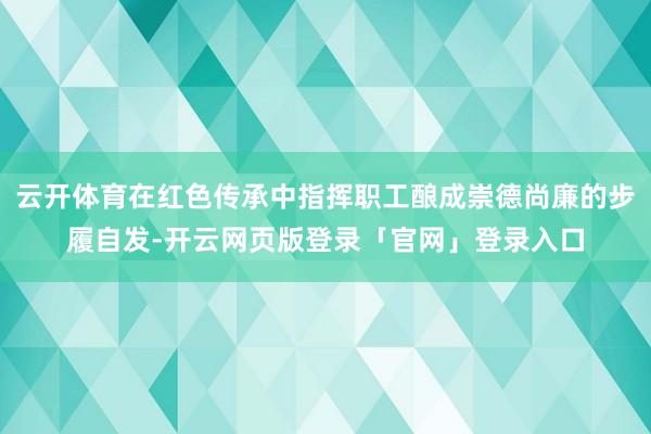 云开体育在红色传承中指挥职工酿成崇德尚廉的步履自发-开云网页版登录「官网」登录入口