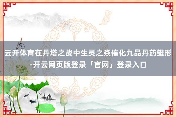 云开体育在丹塔之战中生灵之焱催化九品丹药雏形-开云网页版登录「官网」登录入口