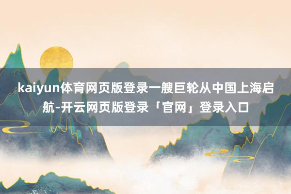 kaiyun体育网页版登录一艘巨轮从中国上海启航-开云网页版登录「官网」登录入口