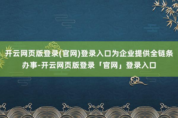 开云网页版登录(官网)登录入口为企业提供全链条办事-开云网页版登录「官网」登录入口