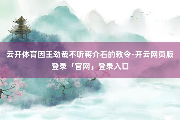 云开体育因王劲哉不听蒋介石的敕令-开云网页版登录「官网」登录入口