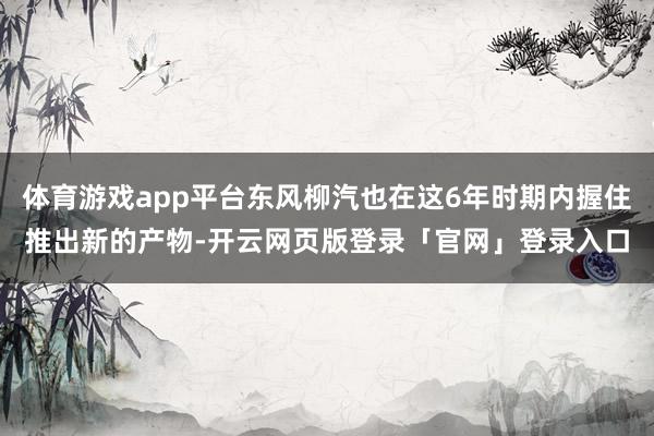 体育游戏app平台东风柳汽也在这6年时期内握住推出新的产物-开云网页版登录「官网」登录入口