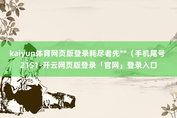 kaiyun体育网页版登录耗尽者先**（手机尾号 2151-开云网页版登录「官网」登录入口