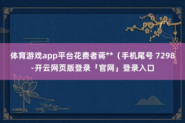 体育游戏app平台花费者蒋**（手机尾号 7298-开云网页版登录「官网」登录入口