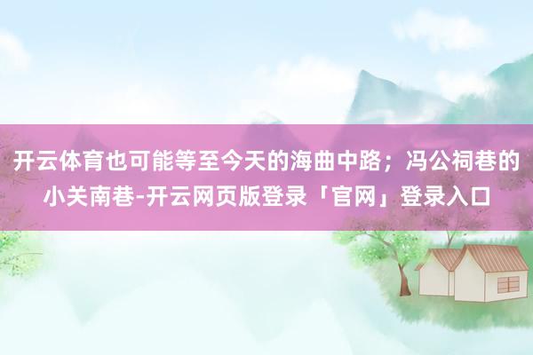 开云体育也可能等至今天的海曲中路；冯公祠巷的小关南巷-开云网页版登录「官网」登录入口