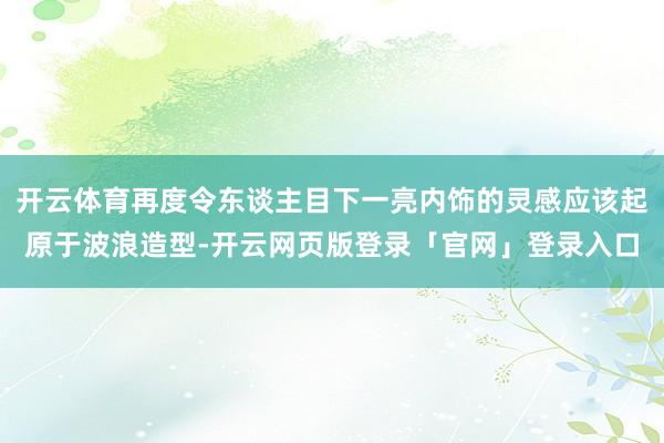 开云体育再度令东谈主目下一亮内饰的灵感应该起原于波浪造型-开云网页版登录「官网」登录入口