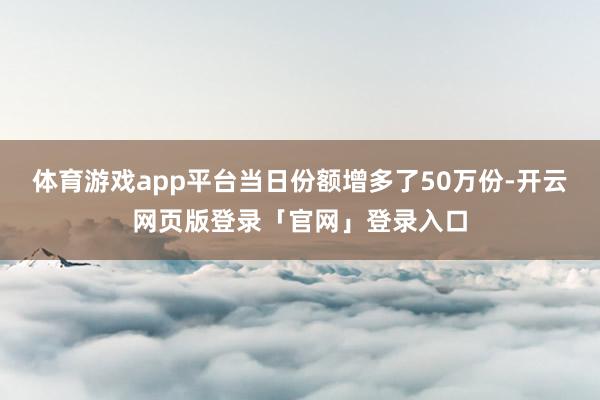 体育游戏app平台当日份额增多了50万份-开云网页版登录「官网」登录入口