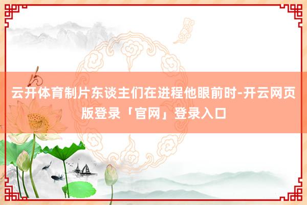 云开体育制片东谈主们在进程他眼前时-开云网页版登录「官网」登录入口