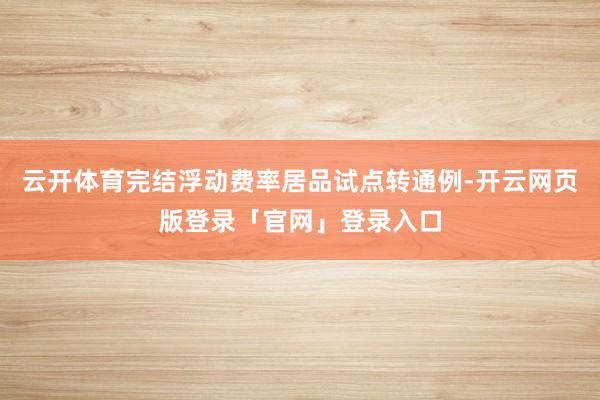云开体育完结浮动费率居品试点转通例-开云网页版登录「官网」登录入口