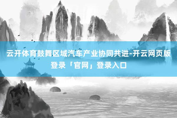 云开体育鼓舞区域汽车产业协同共进-开云网页版登录「官网」登录入口