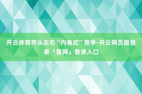 开云体育带头左右“内卷式”竞争-开云网页版登录「官网」登录入口