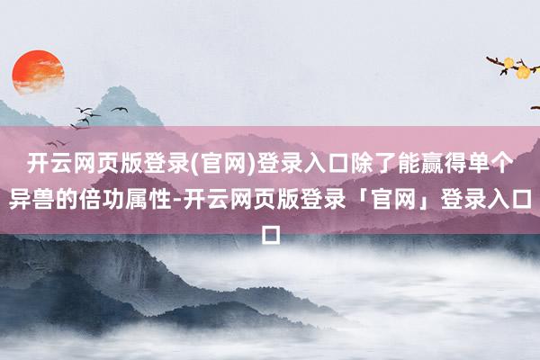 开云网页版登录(官网)登录入口除了能赢得单个异兽的倍功属性-开云网页版登录「官网」登录入口