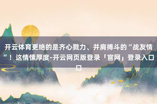 开云体育更绝的是齐心戮力、并肩搏斗的“战友情”！这情愫厚度-开云网页版登录「官网」登录入口
