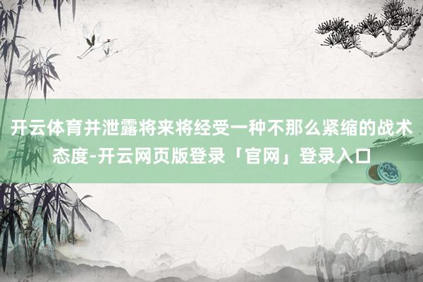 开云体育并泄露将来将经受一种不那么紧缩的战术态度-开云网页版登录「官网」登录入口