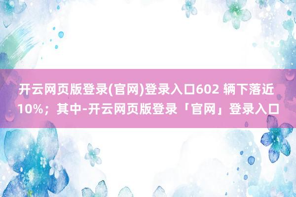 开云网页版登录(官网)登录入口602 辆下落近 10%；其中-开云网页版登录「官网」登录入口