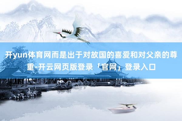 开yun体育网而是出于对故国的喜爱和对父亲的尊重-开云网页版登录「官网」登录入口